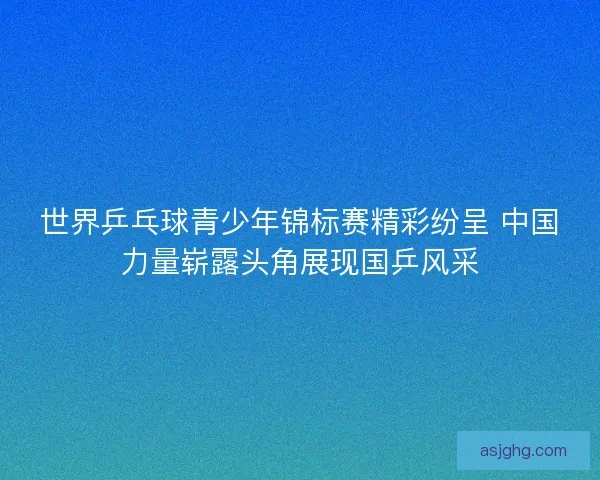 世界乒乓球青少年锦标赛精彩纷呈 中国力量崭露头角展现国乒风采