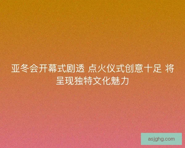 亚冬会开幕式剧透 点火仪式创意十足 将呈现独特文化魅力