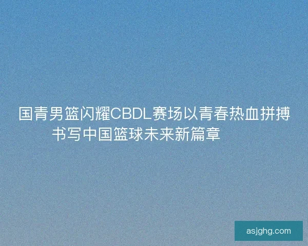 国青男篮闪耀CBDL赛场以青春热血拼搏书写中国篮球未来新篇章 🏀🔥