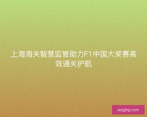 上海海关智慧监管助力F1中国大奖赛高效通关护航