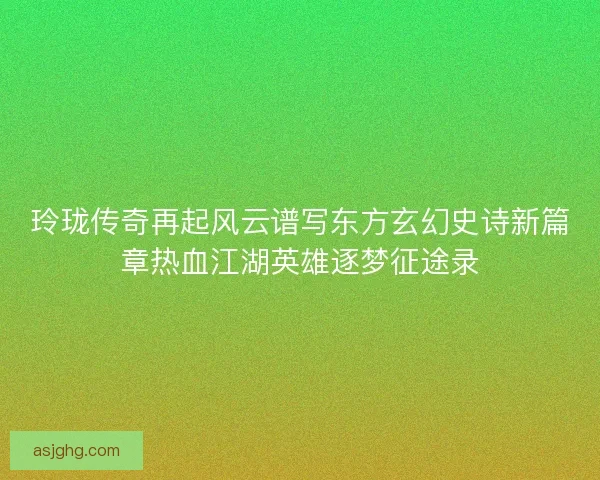 玲珑传奇再起风云谱写东方玄幻史诗新篇章热血江湖英雄逐梦征途录