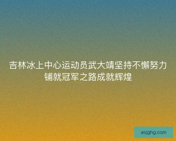 吉林冰上中心运动员武大靖坚持不懈努力铺就冠军之路成就辉煌