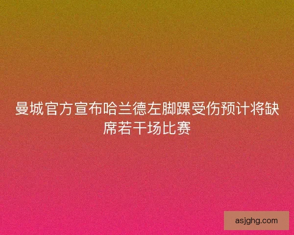 曼城官方宣布哈兰德左脚踝受伤预计将缺席若干场比赛