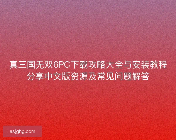 真三国无双6PC下载攻略大全与安装教程分享中文版资源及常见问题解答