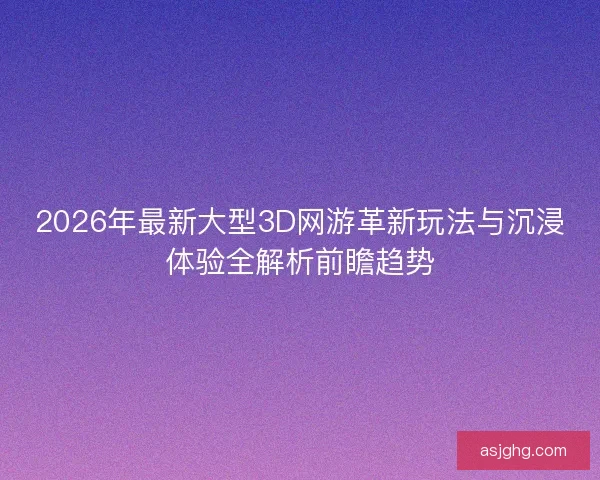 2026年最新大型3D网游革新玩法与沉浸体验全解析前瞻趋势