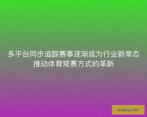 多平台同步追踪赛事逐渐成为行业新常态推动体育观赛方式的革新