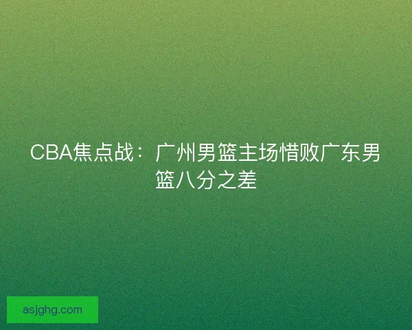 CBA焦点战:广州男篮主场惜败广东男篮八分之差 CBA焦点战:广州男篮主场惜败广东男篮八分之差