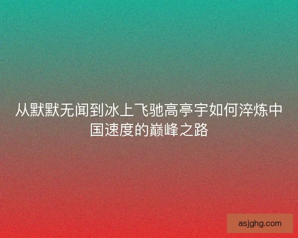 从默默无闻到冰上飞驰高亭宇如何淬炼中国速度的巅峰之路 从默默无闻到冰上飞驰高亭宇如何淬炼中国速度的巅峰之路