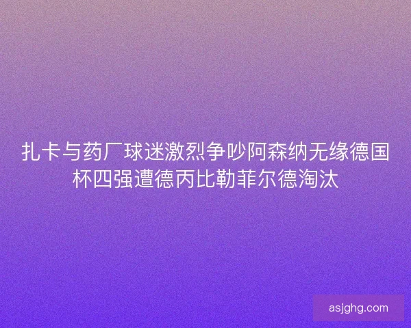 扎卡与药厂球迷激烈争吵阿森纳无缘德国杯四强遭德丙比勒菲尔德淘汰
