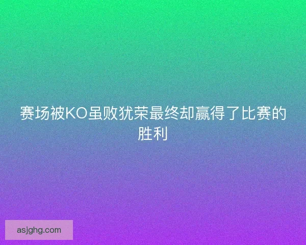赛场被KO虽败犹荣最终却赢得了比赛的胜利