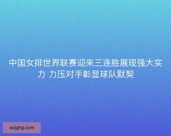 中国女排世界联赛迎来三连胜展现强大实力 力压对手彰显球队默契