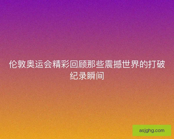伦敦奥运会精彩回顾那些震撼世界的打破纪录瞬间