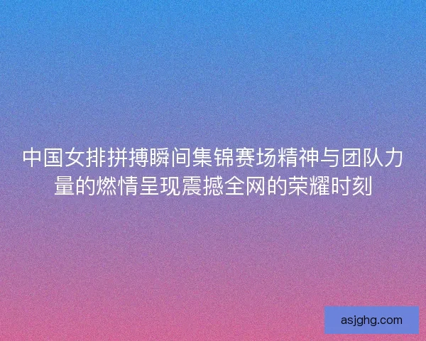 中国女排拼搏瞬间集锦赛场精神与团队力量的燃情呈现震撼全网的荣耀时刻