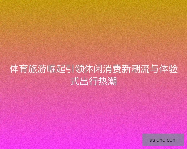 体育旅游崛起引领休闲消费新潮流与体验式出行热潮