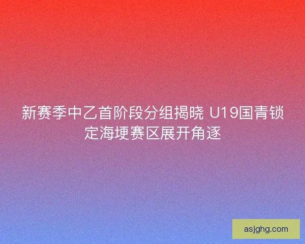 新赛季中乙首阶段分组揭晓 U19国青锁定海埂赛区展开角逐