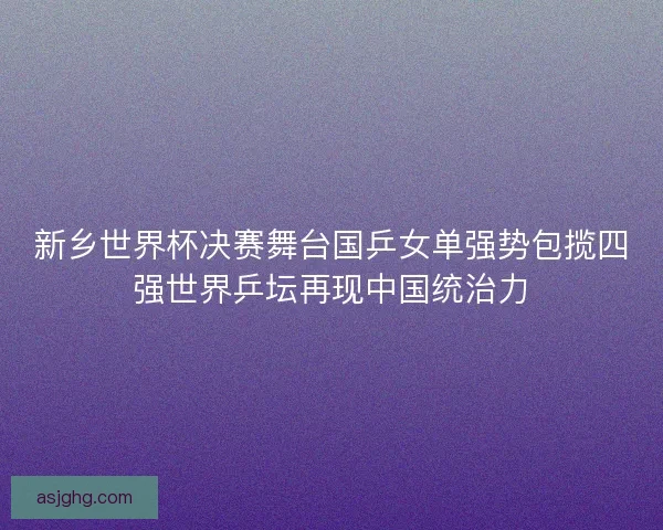 新乡世界杯决赛舞台国乒女单强势包揽四强世界乒坛再现中国统治力 新乡世界杯决赛舞台国乒女单强势包揽四强世界乒坛再现中国统治力