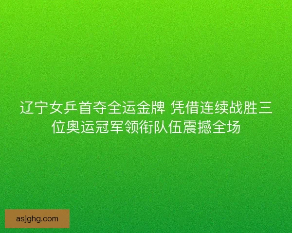 辽宁女乒首夺全运金牌 凭借连续战胜三位奥运冠军领衔队伍震撼全场