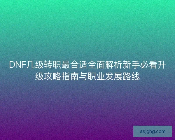 DNF几级转职最合适全面解析新手必看升级攻略指南与职业发展路线