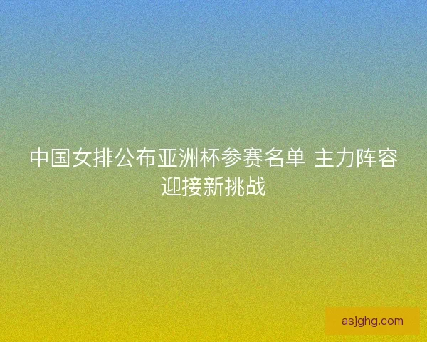 中国女排公布亚洲杯参赛名单 主力阵容迎接新挑战