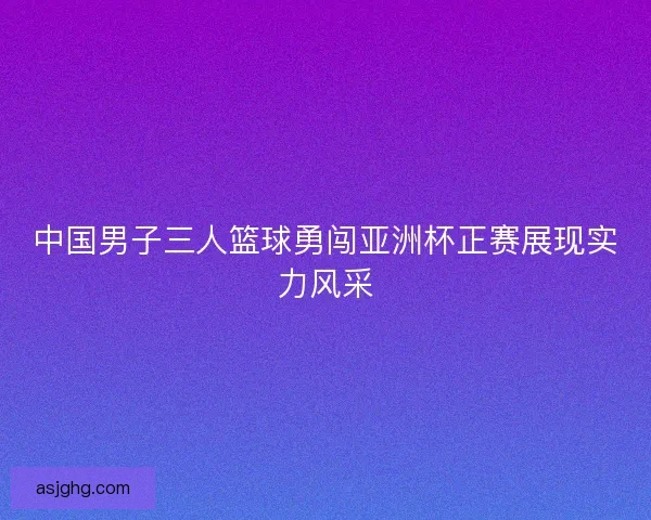 中国男子三人篮球勇闯亚洲杯正赛展现实力风采