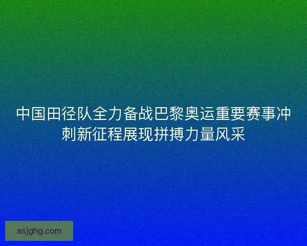 中国田径队全力备战巴黎奥运重要赛事冲刺新征程展现拼搏力量风采